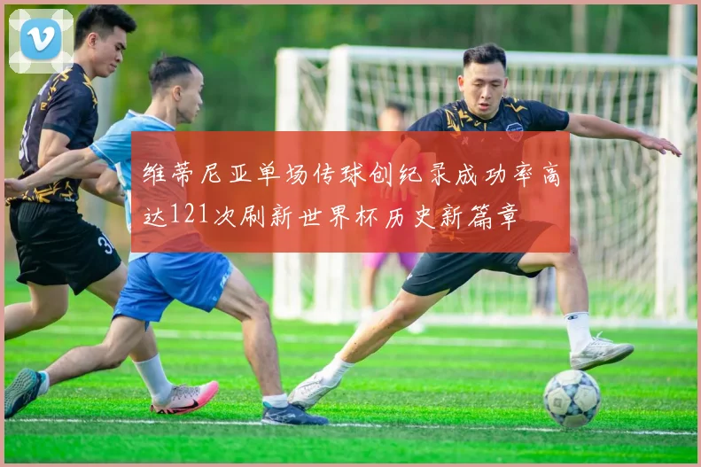 维蒂尼亚单场传球创纪录成功率高达121次刷新世界杯历史新篇章