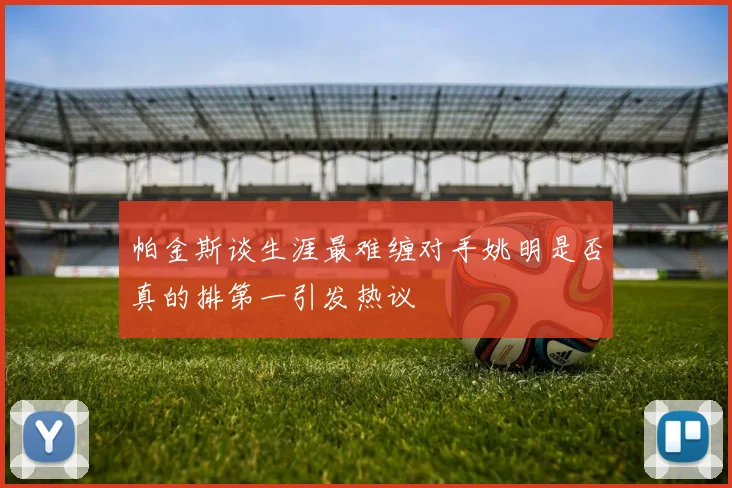帕金斯谈生涯最难缠对手姚明是否真的排第一引发热议