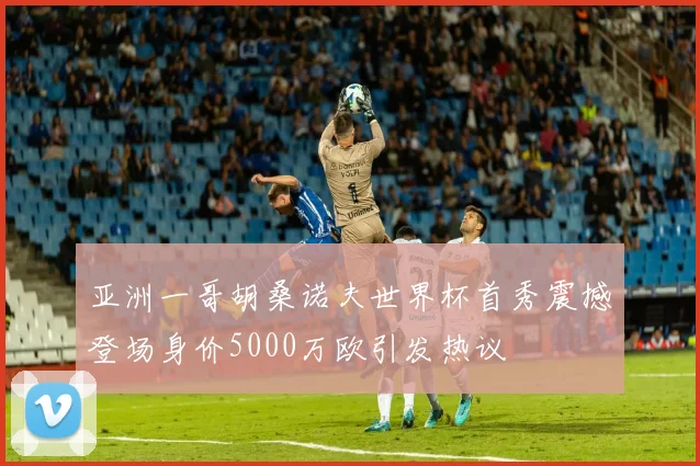 亚洲一哥胡桑诺夫世界杯首秀震撼登场身价5000万欧引发热议