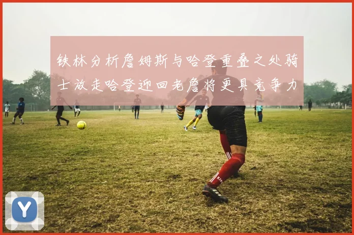 铁林分析詹姆斯与哈登重叠之处骑士放走哈登迎回老詹将更具竞争力
