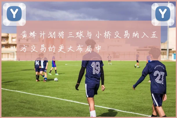 黄蜂计划将三球与小桥交易纳入五方交易的更大布局中