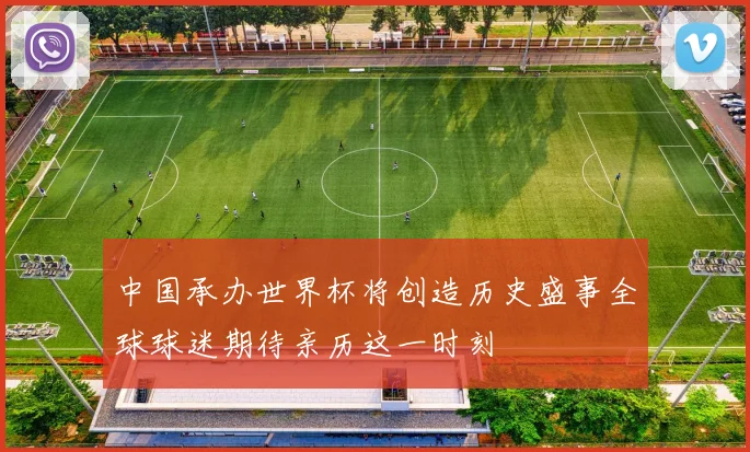 中国承办世界杯将创造历史盛事全球球迷期待亲历这一时刻