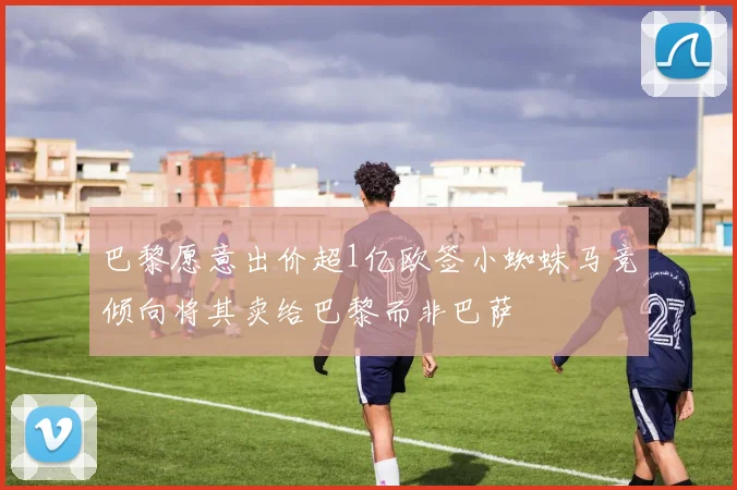 巴黎愿意出价超1亿欧签小蜘蛛马竞倾向将其卖给巴黎而非巴萨