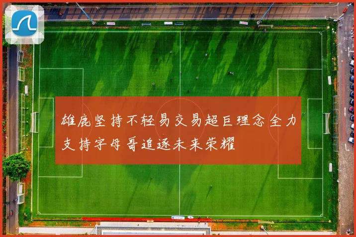 雄鹿坚持不轻易交易超巨理念全力支持字母哥追逐未来荣耀