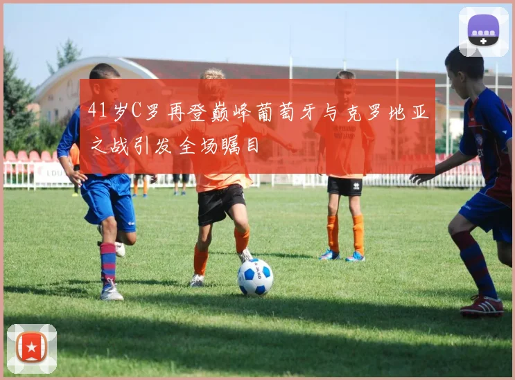 41岁C罗再登巅峰葡萄牙与克罗地亚之战引发全场瞩目