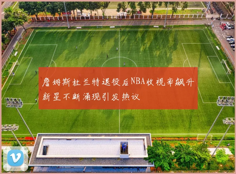 詹姆斯杜兰特退役后NBA收视率飙升新星不断涌现引发热议