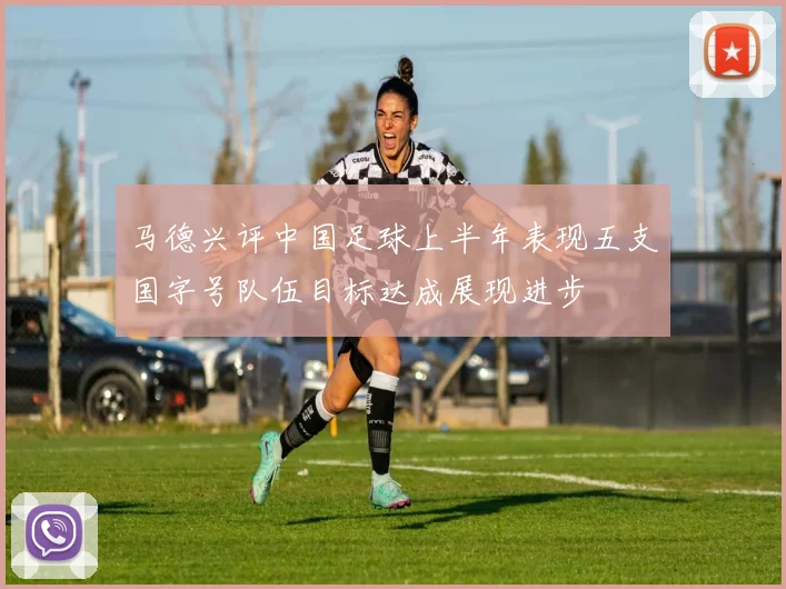 马德兴评中国足球上半年表现五支国字号队伍目标达成展现进步