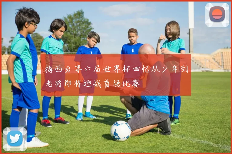梅西分享六届世界杯回忆从少年到老将即将迎战首场比赛