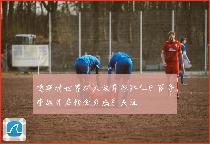 德斯特世界杯大放异彩拜仁巴萨争夺战开启转会分成引关注